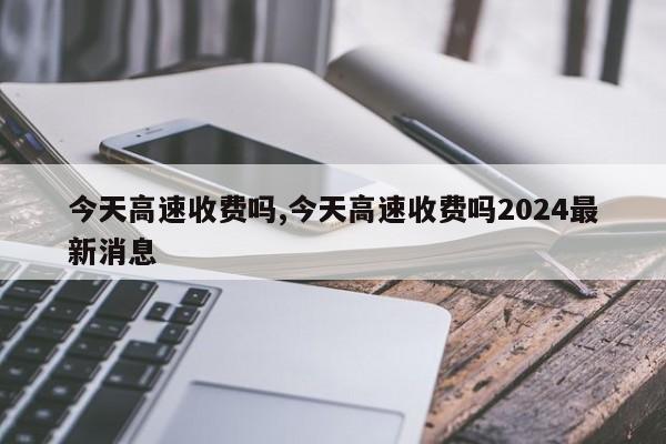 今天高速收费吗,今天高速收费吗2024最新消息